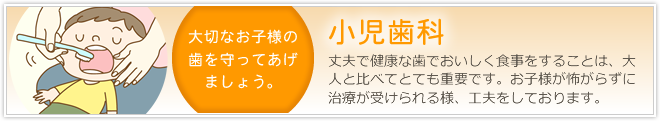 「小児歯科」丈夫で健康な歯でおいしく食事をするという行為は、大人と比べてとても重要です。お子様が怖がらずに治療が受けられる様、工夫をしております。大切なお子様の歯を守ってあげましょう。