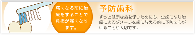 「予防歯科」ずっと健康な歯を保つためにも、虫歯になり治療によるダメージを歯に与える前に予防を心がけることが大切です。また、痛くなる前に治療をすることで負担が軽くなります。